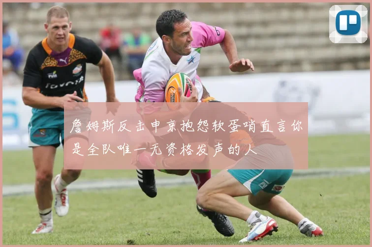 詹姆斯反击申京抱怨软蛋哨直言你是全队唯一无资格发声的人