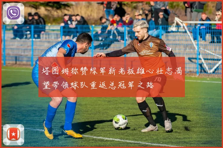 塔图姆称赞绿军新老板雄心壮志渴望带领球队重返总冠军之路