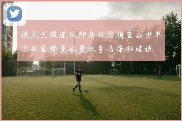 德天空报道纳帅看好恩梅查成世界顶级前锋曼城曼联皇马争相追逐