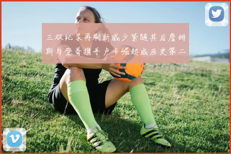 三双纪录再刷新威少紧随其后詹姆斯与登哥携手卢卡崛起成历史第二