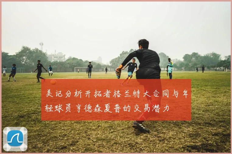 美记分析开拓者格兰特大合同与年轻球员亨德森夏普的交易潜力