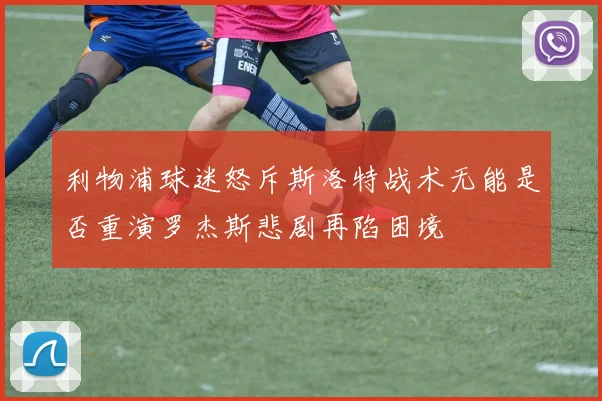 利物浦球迷怒斥斯洛特战术无能是否重演罗杰斯悲剧再陷困境