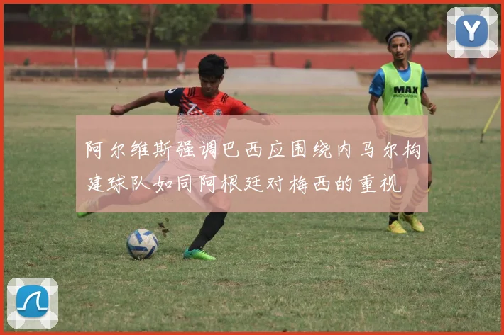 阿尔维斯强调巴西应围绕内马尔构建球队如同阿根廷对梅西的重视