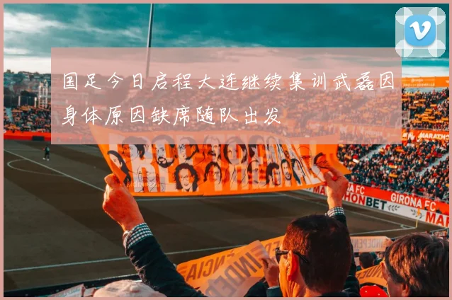 国足今日启程大连继续集训武磊因身体原因缺席随队出发