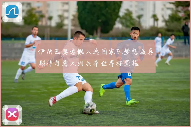 伊纳西奥感慨入选国家队梦想成真期待与意大利共夺世界杯荣耀