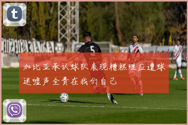 加比亚承认球队表现糟糕理应遭球迷嘘声全责在我们自己