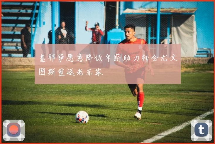 基耶萨愿意降低年薪助力转会尤文图斯重返老东家