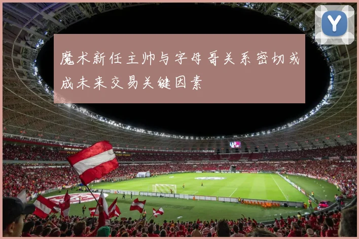 魔术新任主帅与字母哥关系密切或成未来交易关键因素