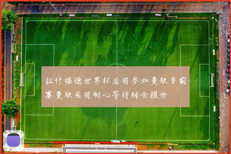 拉什福德世界杯后将参加曼联季前赛曼联或将耐心等待转会报价