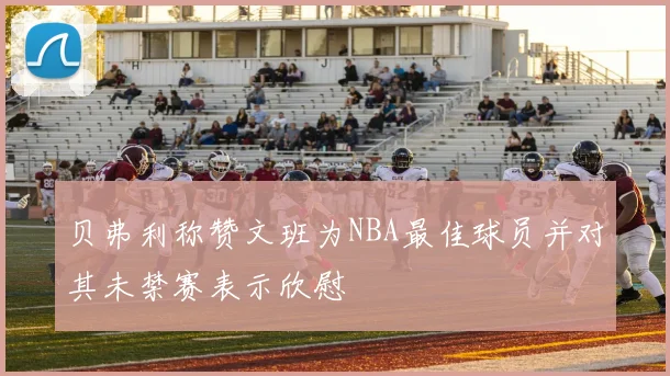 贝弗利称赞文班为NBA最佳球员并对其未禁赛表示欣慰