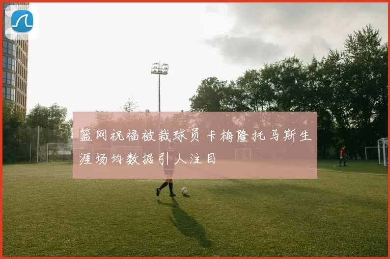 篮网祝福被裁球员卡梅隆托马斯生涯场均数据引人注目