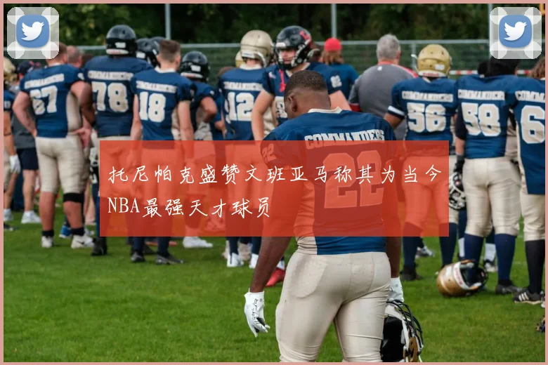 托尼帕克盛赞文班亚马称其为当今NBA最强天才球员