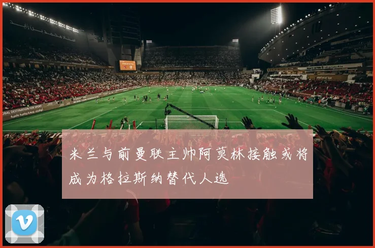 米兰与前曼联主帅阿莫林接触或将成为格拉斯纳替代人选