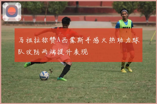 马祖拉称赞A西蒙斯手感火热助力球队攻防两端提升表现