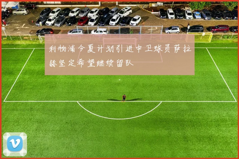 利物浦今夏计划引进中卫球员萨拉赫坚定希望继续留队